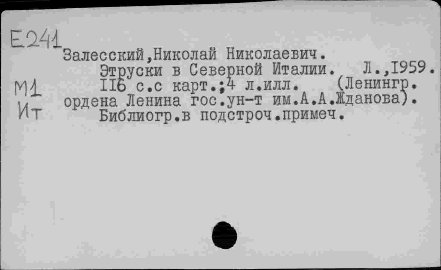 ﻿Ml
Ит
Залесский,Николай Николаевич.
Этруски в Северной Италии.	Л.,1959.
II6 с.с карт.;4 л.илл. (Ленингр. ордена Ленина гос.ун-т им.А.А.Жданова).
Библиогр.в подстроч.примеч.